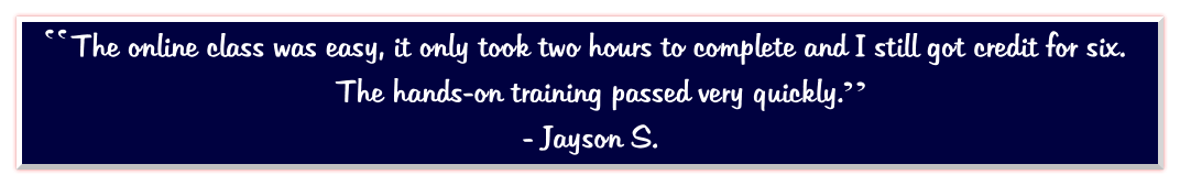 The online class was easy, it only took two hours to complete and I still got credit for six.  The hands-on training passed very quickly.   - Jayson S.